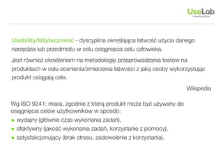 Usability/Użyteczność - dyscyplina określająca łatwość użycia danego
narzędzia lub przedmiotu w celu osiągnięcia celu człowieka.
Jest również określeniem na metodologię przeprowadzania testów na
produktach w celu ocenienia/zmierzenia łatwości z jaką osoby wykorzystując
produkt osiągają cele.
                                                                  Wikipedia

Wg ISO 9241: miara, zgodnie z którą produkt może być używany do
osiągnięcia celów użytkowników w sposób:
• wydajny (głównie czas wykonania zadań),
• efektywny (jakość wykonania zadań, korzystanie z pomocy),
• satysfakcjonujący (brak stresu, zadowolenie z korzystania).
 