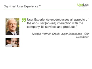 Czym jest User Experience ?




            ”
                 User Experience encompasses all aspects of
                 the end-user [on-line] interaction with the
                 company, its services and products.”

                    Nielsen Norman Group, „User Experience - Our
                                                      Deﬁnition”
 