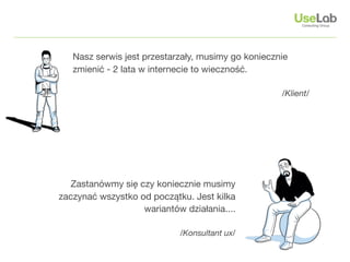 Nasz serwis jest przestarzały, musimy go koniecznie
   zmienić - 2 lata w internecie to wieczność.

                                                    /Klient/




   Zastanówmy się czy koniecznie musimy
zaczynać wszystko od początku. Jest kilka
                   wariantów działania....

                            /Konsultant ux/
 