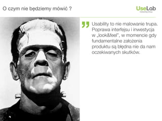 O czym nie będziemy mówić ?




                              ”
                                  Usability to nie malowanie trupa.
                                  Poprawa interfejsu i inwestycja
                                  w „look&feel”, w momencie gdy
                                  fundamentalne założenia
                                  produktu są błędna nie da nam
                                  oczekiwanych skutków.
 
