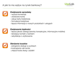 A jaki to ma wpływ na rynek bankowy?


       Zwiększenie sprzedaży
       - wyższa konwersja
       - otwieranie konta
       - zakup karty kredytowej
       - formularze kredytowe
       - lepsza informacja o nowych produktach i usługach


       Zwiększenie lojalności
       - lepsza jakość obsługi (serwisy transakcyjne, informacyjne mobilne)
       - łatwiejszy kontakt z bankiem
       - satysfakcja z użytkowania



       Obniżenie kosztów
       - odciążenie obsługi w punktach
       -modciążenie call-center
       -,niejsza liczba skarg i zażaleń
 
