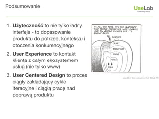 Podsumowanie


1. Użyteczność to nie tylko ładny
   interfejs - to dopasowanie
   produktu do potrzeb, kontekstu i
   otoczenia konkurencyjnego
2. User Experience to kontakt
   klienta z całym ekosystemem
   usług (nie tylko www)
3. User Centered Design to proces
   ciągły zakładający cykle
   iteracyjne i ciągłą pracę nad
   poprawą produktu
 