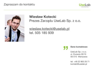 Zapraszam do kontaktu



                 Wiesław Kotecki
                 Prezes Zarządu UseLab Sp. z o.o.

                 wieslaw.kotecki@uselab.pl
                 tel. 505 185 939




                                      ”
                                             Dane kontaktowe

                                             UseLab Sp. z o.o.
                                             ul. Żurawia 26/10
                                             00-515 Warszawa

                                             tel. +48 22 863 20 71
                                             kontakt@uselab.pl
 