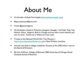 About Me
•   Co-Founder of Hyde Park Angels (www.hydeparkangels.com)

•   Blog at pointsandfigures.com

•   Tweet @pointsnfigures

•   On Facebook, Linked In, Pinterest, Instagram, Google+, YouTube, Yelp, Trip
    Advisor, Klout, Angel.co, Built In Chicago and any other social network you
    care to name. Friend me or follow me if you want

•   Trustee at the National World War Two Museum (
    http://www.nationalww2museum.org) in New Orleans, Louisiana

•   married, two kids in college; traded for 22 years at the CME where I was on
    the Board of Directors

•   BS Univ of Illinois, College of Business; MBA University of Chicago, Booth
    Graduate School of Business
 