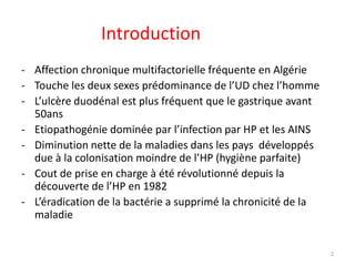 Introduction
- Affection chronique multifactorielle fréquente en Algérie
- Touche les deux sexes prédominance de l’UD chez l’homme
- L’ulcère duodénal est plus fréquent que le gastrique avant
50ans
- Etiopathogénie dominée par l’infection par HP et les AINS
- Diminution nette de la maladies dans les pays développés
due à la colonisation moindre de l’HP (hygiène parfaite)
- Cout de prise en charge à été révolutionné depuis la
découverte de l’HP en 1982
- L’éradication de la bactérie a supprimé la chronicité de la
maladie
2
 