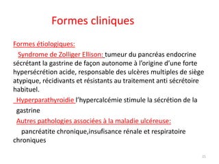 Formes cliniques
Formes étiologiques:
Syndrome de Zolliger Ellison: tumeur du pancréas endocrine
sécrétant la gastrine de façon autonome à l’origine d’une forte
hypersécrétion acide, responsable des ulcères multiples de siège
atypique, récidivants et résistants au traitement anti sécrétoire
habituel.
Hyperparathyroidie l’hypercalcémie stimule la sécrétion de la
gastrine
Autres pathologies associées à la maladie ulcéreuse:
pancréatite chronique,insufisance rénale et respiratoire
chroniques
21
 