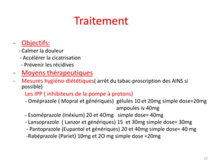 Traitement
- Objectifs:
- Calmer la douleur
- Accélérer la cicatrisation
- Prévenir les récidives
- Moyens thérapeutiques
- Mesures hygiéno-diététiques( arrêt du tabac-proscription des AINS si
possible)
Les IPP ( inhibiteurs de la pompe à protons)
- Oméprazole ( Mopral et génériques) gélules 10 et 20mg simple dose=20mg
ampoules iv 40mg
- Esoméprazole (Inéxium) 20 et 4Omg simple dose= 40mg
- Lansoprazole ( Lanzor et génériques) 15 et 30mg simple dose= 30mg
- Pantoprazole (Eupantol et génériques) 20 et 40mg simple dose= 40 mg
-Rabéprazole (Pariet) 10mg et 2O mg simple dose =20mg
22
 
