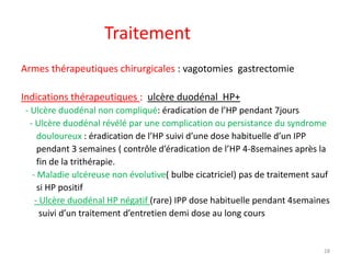 Traitement
Armes thérapeutiques chirurgicales : vagotomies gastrectomie
Indications thérapeutiques : ulcère duodénal HP+
- Ulcère duodénal non compliqué: éradication de l’HP pendant 7jours
- Ulcère duodénal révélé par une complication ou persistance du syndrome
douloureux : éradication de l’HP suivi d’une dose habituelle d’un IPP
pendant 3 semaines ( contrôle d’éradication de l’HP 4-8semaines après la
fin de la trithérapie.
- Maladie ulcéreuse non évolutive( bulbe cicatriciel) pas de traitement sauf
si HP positif
- Ulcère duodénal HP négatif (rare) IPP dose habituelle pendant 4semaines
suivi d’un traitement d’entretien demi dose au long cours
28
 