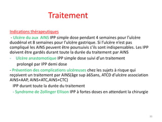 Traitement
Indications thérapeutiques
- Ulcère du aux AINS IPP simple dose pendant 4 semaines pour l’ulcère
duodénal et 8 semaines pour l’ulcère gastrique. Si l’ulcère n’est pas
compliqué les AINS peuvent être poursuivis s’ils sont indispensables. Les IPP
doivent être gardés durant toute la durée du traitement par AINS
- Ulcère anastomotique IPP simple dose suivi d’un traitement
prolongé par IPP demi dose
- Prévention des complications ulcéreuses chez les sujets à risque qui
reçoivent un traitement par AINS(âge sup à65ans, ATCD d’ulcère association
AINS+AAP, AINS+ATC,AINS+CTC)
IPP durant toute la durée du traitement
- Syndrome de Zollinger Ellison IPP à fortes doses en attendant la chirurgie
30
 