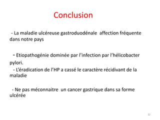 Conclusion
- La maladie ulcéreuse gastroduodénale affection fréquente
dans notre pays
- Etiopathogénie dominée par l’infection par l’hélicobacter
pylori.
- L’éradication de l’HP a cassé le caractère récidivant de la
maladie
- Ne pas méconnaitre un cancer gastrique dans sa forme
ulcérée
32
 