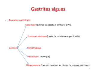 Gastrites aigues
- Anatomie pathologie:
Catarrhale(Œdème- congestion- infiltrats à PN)
Erosive et ulcéreuse(perte de substance superficielle)
Gastrite Hémorragique
Nécrotique( caustique)
Phlegmoneuse (exsudat purulent au niveau de la paroi gastrique)
34
 