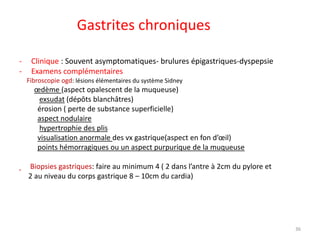 Gastrites chroniques
- Clinique : Souvent asymptomatiques- brulures épigastriques-dyspepsie
- Examens complémentaires
Fibroscopie ogd: lésions élémentaires du système Sidney
œdème (aspect opalescent de la muqueuse)
exsudat (dépôts blanchâtres)
érosion ( perte de substance superficielle)
aspect nodulaire
hypertrophie des plis
visualisation anormale des vx gastrique(aspect en fon d’œil)
points hémorragiques ou un aspect purpurique de la muqueuse
Biopsies gastriques: faire au minimum 4 ( 2 dans l’antre à 2cm du pylore et
2 au niveau du corps gastrique 8 – 10cm du cardia)
36
 