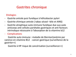 Gastrites chronique
Etiologies
- Gastrite antrale puis fundique à hélicobacter pylori
- Gastrite chimique antrale ( tabac-alcool –bile et AINS)
- Gastrite atrophique auto-immune fundique due aux auto
anticorps anti cellules pariétales gastriques et anti facteurs
intrinsèque nécessaire à l’absorption de la vitamine b12
- Complications
Gastrite auto immune : maladie de Biermer(anémie par
carence en vitamine B12 - cancer gastrique (surveillance de la
gastrite++)
Gastrite à HP risque de cancérisation (surveillance++)
38
 
