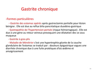 Gastrite chronique
-Formes particulières
- Gastrite des estomac opérés après gastrectomie partielle pour lésion
bénigne . Elle est due au reflux bilio pancréatique duodéno-gastrique
- Gastropathie de l’hypertension portale (risque hémorragique) . Elle est
due à une gène au retour veineux provoquant une dilatation des vx sous
muqueux
- Gastrite à gros plis
- Maladie de Ménétrier c’est une hypertrophie géante de la couche
glandulaire de l’estomac se traduit par : douleurs épigastrique vagues une
diarrhée chronique due à une fuite protéiques d’où œdème et
amaigrissement
39
 