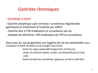 Gastrites chroniques
- Conduite à tenir
-Gastrite atrophique auto-immune: surveillance régulière(bx
gastriques) et traitement d l’anémie par vitB12
- Gastrite due à l’HP éradication et surveillance par bx
- Maladie de Ménétrier :IPP éradication de l’HP et surveillance
Dans tous les cas de gastrites une hygiène de vie est souhaitable: bien
mastiquer et éviter de boire ou de manger trop chaud
éviter les repas copieux(fromages forts et fritures)
éviter les aliments épicés ,acides, sucrés(confiture) ou trop
salés
éviter les boissons alcoolisées ,gazeuses, le thé el café forts
40
 