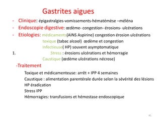 Gastrites aigues
- Clinique: épigastralgies-vomissements-hématémèse –méléna
- Endoscopie digestive: œdème- congestion- érosions- ulcérations
- Etiologies: médicaments(AINS Aspirine) congestion érosion ulcérations
toxique (tabac alcool) œdème et congestion
Infectieuse( HP) souvent asymptomatique
1. Stress : érosions ulcérations et hémorragie
Caustique (œdème ulcérations nécrose)
-Traitement
Toxique et médicamenteuse: arrêt + IPP 4 semaines
Caustique : alimentation parentérale durée selon la sévérité des lésions
HP éradication
Stress IPP
Hémorragies: transfusions et hémostase endoscopique
41
 