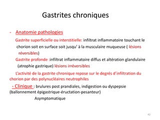 Gastrites chroniques
- Anatomie pathologies
Gastrite superficielle ou interstitielle: infiltrat inflammatoire touchant le
chorion soit en surface soit jusqu’ à la musculaire muqueuse ( lésions
réversibles)
Gastrite profonde :infiltrat inflammatoire diffus et altération glandulaire
(atrophie gastrique) lésions irréversibles
L’activité de la gastrite chronique repose sur le degrés d’infiltration du
chorion par des polynucléaires neutrophiles
- Clinique : brulures post prandiales, indigestion ou dyspepsie
(ballonnement épigastrique-éructation-pesanteur)
Asymptomatique
42
 