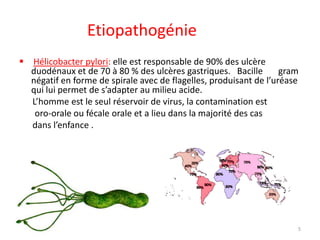 Etiopathogénie
 Hélicobacter pylori: elle est responsable de 90% des ulcère
duodénaux et de 70 à 80 % des ulcères gastriques. Bacille gram
négatif en forme de spirale avec de flagelles, produisant de l’uréase
qui lui permet de s’adapter au milieu acide.
L’homme est le seul réservoir de virus, la contamination est
oro-orale ou fécale orale et a lieu dans la majorité des cas
dans l’enfance .
5
 