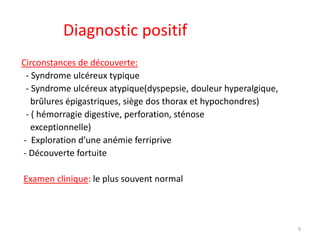 Diagnostic positif
Circonstances de découverte:
- Syndrome ulcéreux typique
- Syndrome ulcéreux atypique(dyspepsie, douleur hyperalgique,
brûlures épigastriques, siège dos thorax et hypochondres)
- ( hémorragie digestive, perforation, sténose
exceptionnelle)
- Exploration d’une anémie ferriprive
- Découverte fortuite
Examen clinique: le plus souvent normal
9
 