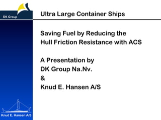 Knud E. Hansen A/S
Ultra Large Container Ships
Saving Fuel by Reducing the
Hull Friction Resistance with ACS
A Presentation by
DK Group Na.Nv.
&
Knud E. Hansen A/S
 