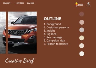 1. Background
2. Customer persona
3. Insight
4. Big Idea
5. Key message
6. Campaign idea
7. Reason to believe
OUTLINE
Creative Brief
PEUGEOT SUV 3008 SUV 5008
 