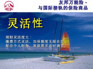友邦万能险 - 与国际接轨的保险商品 灵活 性 理财灵活度大 ︰ 缴费 方式 灵活 、加保 额度无限 自如， 配合 个人财务 、家庭需求 适时调节 。 