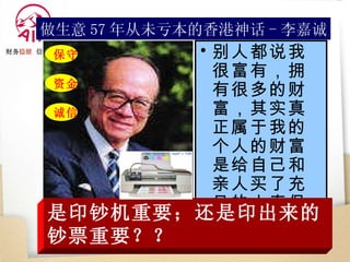 别人都说我很富有，拥有很多的财富，其实真正属于我的个人的财富是给自己和亲人买了充足的人寿保险！   做生意 57 年从未亏本的香港神话 - 李嘉诚 是印钞机重要；还是印出来的钞票重要？？ 保守 资金 诚信 