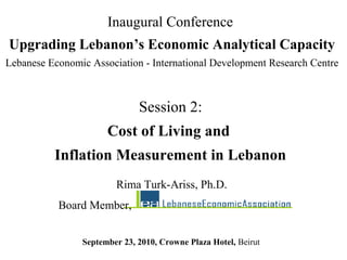 Session 2:
Cost of Living and
Inflation Measurement in Lebanon
Inaugural Conference
Upgrading Lebanon’s Economic Analytical Capacity
Lebanese Economic Association - International Development Research Centre
September 23, 2010, Crowne Plaza Hotel, Beirut
Rima Turk-Ariss, Ph.D.
Board Member,
 