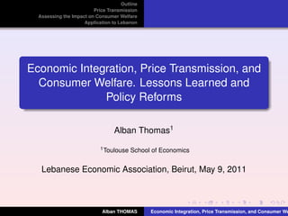 Outline
Price Transmission
Assessing the Impact on Consumer Welfare
Application to Lebanon
Economic Integration, Price Transmission, and
Consumer Welfare. Lessons Learned and
Policy Reforms
Alban Thomas1
1Toulouse School of Economics
Lebanese Economic Association, Beirut, May 9, 2011
Alban THOMAS Economic Integration, Price Transmission, and Consumer We
 