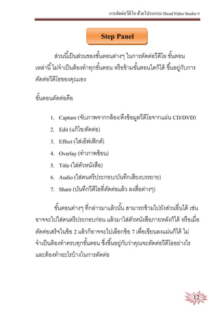 การตัดต่อวีดีโอ ด้วยโปรแกรม Ulead Video Studio 9
12
Step Panel
ส่วนนี้เป็นส่วนของขั้นตอนต่างๆ ในการตัดต่อวีดีโอ ขั้นตอน
เหล่านี้ไม่จาเป็นต้องทาทุกขั้นตอน หรือข้ามขั้นตอนใดก็ได้ ขึ้นอยู่กับการ
ตัดต่อวีดีโอของคุณเอง
ขั้นตอนตัดต่อคือ
1. Capture (จับภาพจากกล้อง/ดึงข้อมูลวีดีโอจากแผ่น CD/DVD)
2. Edit (แก้ไข/ตัดต่อ)
3. Effect (ใส่เอ็ฟเฟ็กต์)
4. Overlay (ทาภาพซ้อน)
5. Title (ใส่ตัวหนังสือ)
6. Audio (ใส่ดนตรีประกอบ/บันทึกเสียงบรรยาย)
7. Share (บันทึกวีดีโอที่ตัดต่อแล้ว ลงสื่อต่างๆ)
ขั้นตอนต่างๆ ที่กล่าวมาแล้วนั้น สามารถข้ามไปยังส่วนอื่นได้ เช่น
อาจจะไปใส่ดนตรีประกอบก่อน แล้วมาใส่ตัวหนังสือภายหลังก็ได้ หรือเมื่อ
ตัดต่อเสร็จในข้อ 2 แล้วก็อาจจะไปเลือกข้อ 7 เพื่อเขียนลงแผ่นก็ได้ ไม่
จาเป็นต้องทาครบทุกขั้นตอน ซึ่งขึ้นอยู่กับว่าคุณจะตัดต่อวีดีโออย่างไร
และต้องทาอะไรบ้างในการตัดต่อ
 