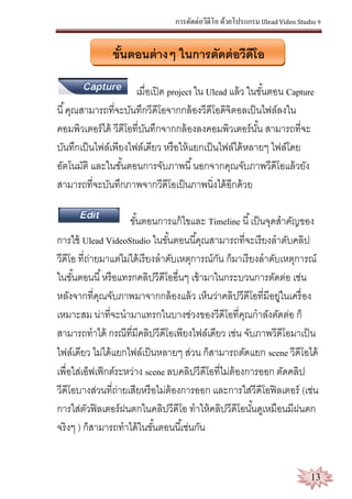 การตัดต่อวีดีโอ ด้วยโปรแกรม Ulead Video Studio 9
13
ขั้นตอนต่างๆ ในการตัดต่อวีดีโอ
เมื่อเปิด project ใน Ulead แล้ว ในขั้นตอน Capture
นี้คุณสามารถที่จะบันทึกวีดีโอจากกล้องวีดีโอดิจิตอลเป็นไฟล์ลงใน
คอมพิวเตอร์ได้ วีดีโอที่บันทึกจากกล้องลงคอมพิวเตอร์นั้น สามารถที่จะ
บันทึกเป็นไฟล์เพียงไฟล์เดียว หรือให้แยกเป็นไฟล์ได้หลายๆ ไฟล์โดย
อัตโนมัติ และในขั้นตอนการจับภาพนี้นอกจากคุณจับภาพวีดีโอแล้วยัง
สามารถที่จะบันทึกภาพจากวีดีโอเป็นภาพนิ่งได้อีกด้วย
ขั้นตอนการแก้ไขและ Timeline นี้เป็นจุดสาคัญของ
การใช้ Ulead VideoStudio ในขั้นตอนนี้คุณสามารถที่จะเรียงลาดับคลิป
วีดีโอ ที่ถ่ายมาแต่ไม่ได้เรียงลาดับเหตุการณ์กัน ก็มาเรียงลาดับเหตุการณ์
ในขั้นตอนนี้หรือแทรกคลิปวีดีโออื่นๆ เข้ามาในกระบวนการตัดต่อ เช่น
หลังจากที่คุณจับภาพมาจากกล้องแล้ว เห็นว่าคลิปวีดีโอที่มีอยู่ในเครื่อง
เหมาะสม น่าที่จะนามาแทรกในบางช่วงของวีดีโอที่คุณกาลังตัดต่อ ก็
สามารถทาได้ กรณีที่มีคลิปวีดีโอเพียงไฟล์เดียว เช่น จับภาพวีดีโอมาเป็น
ไฟล์เดียว ไม่ได้แยกไฟล์เป็นหลายๆ ส่วน ก็สามารถตัดแยก scene วีดีโอได้
เพื่อใส่เอ็ฟเฟ็กต์ระหว่าง scene ลบคลิปวีดีโอที่ไม่ต้องการออก ตัดคลิป
วีดีโอบางส่วนที่ถ่ายเสียหรือไม่ต้องการออก และการใส่วีดีโอฟิลเตอร์ (เช่น
การใส่ตัวฟิลเตอร์ฝนตกในคลิปวีดีโอ ทาให้คลิปวีดีโอนั้นดูเหมือนมีฝนตก
จริงๆ ) ก็สามารถทาได้ในขั้นตอนนี้เช่นกัน
 
