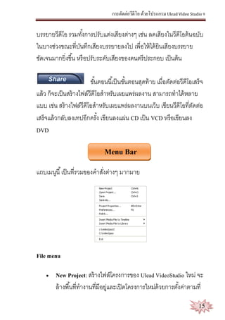 การตัดต่อวีดีโอ ด้วยโปรแกรม Ulead Video Studio 9
15
บรรยายวีดีโอ รวมทั้งการปรับแต่งเสียงต่างๆ เช่น ลดเสียงในวีดีโอต้นฉบับ
ในบางช่วงขณะที่บันทึกเสียงบรรยายลงไป เพื่อให้ได้ยินเสียงบรรยาย
ชัดเจนมากยิ่งขึ้น หรือปรับระดับเสียงของดนตรีประกอบ เป็นต้น
ขั้นตอนนี้เป็นขั้นตอนสุดท้าย เมื่อตัดต่อวีดีโอเสร็จ
แล้ว ก็จะเป็นสร้างไฟล์วีดีโอสาหรับเผยแพร่ผลงาน สามารถทาได้หลาย
แบบ เช่น สร้างไฟล์วีดีโอสาหรับเผยแพร่ผลงานบนเว็บ เขียนวีดีโอที่ตัดต่อ
เสร็จแล้วกลับลงเทปอีกครั้ง เขียนลงแผ่น CD เป็น VCD หรือเขียนลง
DVD
Menu Bar
แถบเมนูนี้เป็นที่รวมของคาสั่งต่างๆ มากมาย
File menu
 New Project: สร้างไฟล์โครงการของ Ulead VideoStudio ใหม่ จะ
ล้างพื้นที่ทางานที่มีอยู่และเปิดโครงการใหม่ด้วยการตั้งค่าตามที่
 