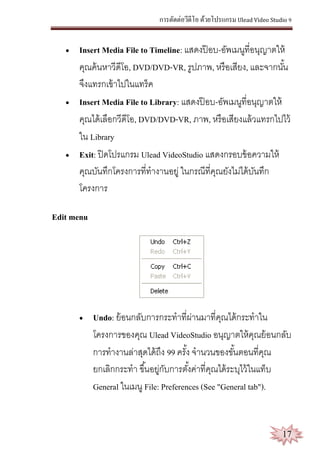 การตัดต่อวีดีโอ ด้วยโปรแกรม Ulead Video Studio 9
17
 Insert Media File to Timeline: แสดงป๊ อบ-อัพเมนูที่อนุญาตให้
คุณค้นหาวีดีโอ, DVD/DVD-VR, รูปภาพ, หรือเสียง, และจากนั้น
จึงแทรกเข้าไปในแทร็ค
 Insert Media File to Library: แสดงป๊ อบ-อัพเมนูที่อนุญาตให้
คุณได้เลือกวีดีโอ, DVD/DVD-VR, ภาพ, หรือเสียงแล้วแทรกไปไว้
ใน Library
 Exit: ปิดโปรแกรม Ulead VideoStudio แสดงกรอบข้อความให้
คุณบันทึกโครงการที่ทางานอยู่ ในกรณีที่คุณยังไม่ได้บันทึก
โครงการ
Edit menu
 Undo: ย้อนกลับการกระทาที่ผ่านมาที่คุณได้กระทาใน
โครงการของคุณ Ulead VideoStudio อนุญาตให้คุณย้อนกลับ
การทางานล่าสุดได้ถึง 99 ครั้ง จานวนของขั้นตอนที่คุณ
ยกเลิกกระทา ขึ้นอยู่กับการตั้งค่าที่คุณได้ระบุไว้ในแท็บ
General ในเมนู File: Preferences (See "General tab").
 