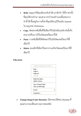 การตัดต่อวีดีโอ ด้วยโปรแกรม Ulead Video Studio 9
18
 Redo: อนุญาตให้คุณย้อนกลับคาสั่ง ยกเลิกทา ได้ถึง 99 ครั้ง
ที่คุณได้กระทามา คุณสามารถกาหนดจานวนขั้นตอนการ
ทาซ้าได้ ขึ้นอยู่กับการตั้งค่าที่คุณได้ระบุไว้ในแท็บ General
ใน เมนู File: Preferences
 Copy: คัดลอกคลิปสื่อที่ได้เลือกไว้ไปยังคลิปบอร์ด ดังนั้นจึง
สามารถที่จะวางไว้ในโฟลเดอร์ไลบรารี่ได้
 Paste: วางคลิปสื่อที่ได้คัดลอกไว้ไปยังโฟลเดอร์ไลบรารี่ที่
เลือกไว้
 Delete: ลบคลิกที่เลือกไว้ออกจากแทร็ค/โฟลเดอร์ไลบรารี่ที่
เลือกไว้
Clip menu
 Change Image/Color Duration: เปิดกรอบโต้ตอบ Duration ที่
คุณสามารถเปลี่ยนความยาวของคลิป
 