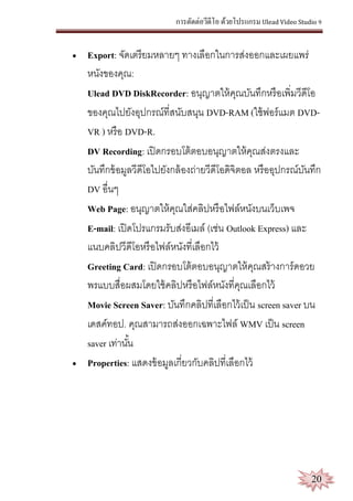การตัดต่อวีดีโอ ด้วยโปรแกรม Ulead Video Studio 9
20
 Export: จัดเตรียมหลายๆ ทางเลือกในการส่งออกและเผยแพร่
หนังของคุณ:
Ulead DVD DiskRecorder: อนุญาตให้คุณบันทึกหรือเพิ่มวีดีโอ
ของคุณไปยังอุปกรณ์ที่สนับสนุน DVD-RAM (ใช้ฟอร์แมต DVD-
VR ) หรือ DVD-R.
DV Recording: เปิดกรอบโต้ตอบอนุญาตให้คุณส่งตรงและ
บันทึกข้อมูลวีดีโอไปยังกล้องถ่ายวีดีโอดิจิตอล หรืออุปกรณ์บันทึก
DV อื่นๆ
Web Page: อนุญาตให้คุณใส่คลิปหรือไฟล์หนังบนเว็บเพจ
E-mail: เปิดโปรแกรมรับส่งอีเมล์ (เช่น Outlook Express) และ
แนบคลิปวีดีโอหรือไฟล์หนังที่เลือกไว้
Greeting Card: เปิดกรอบโต้ตอบอนุญาตให้คุณสร้างการ์ดอวย
พรแบบสื่อผสมโดยใช้คลิปหรือไฟล์หนังที่คุณเลือกไว้
Movie Screen Saver: บันทึกคลิปที่เลือกไว้เป็น screen saver บน
เดสค์ทอป. คุณสามารถส่งออกเฉพาะไฟล์ WMV เป็น screen
saver เท่านั้น
 Properties: แสดงข้อมูลเกี่ยวกับคลิปที่เลือกไว้
 