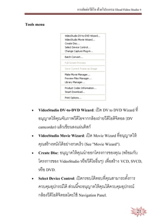 การตัดต่อวีดีโอ ด้วยโปรแกรม Ulead Video Studio 9
21
Tools menu
 VideoStudio DV-to-DVD Wizard: เปิด DV to DVD Wizard ที่
อนุญาตให้คุณจับภาพวีดีโอจากกล้องถ่ายวีดีโอดิจิตอล (DV
camcorder) แล้วเขียนลงแผ่นดิสก์
 VideoStudio Movie Wizard: เปิด Movie Wizard ที่อนุญาตให้
คุณสร้างหนังได้อย่างรวดเร็ว (See "Movie Wizard").
 Create Disc: อนุญาตให้คุณนาออกโครงการของคุณ (พร้อมกับ
โครงการของ VideoStudio หรือวีดีโออื่นๆ) เพื่อสร้าง VCD, SVCD,
หรือ DVD.
 Select Device Control: เปิดกรอบโต้ตอบที่คุณสามารถตั้งการ
ควบคุมอุปกรณ์ได้ ส่วนนี้จะอนุญาตให้คุณได้ควบคุมอุปกรณ์
กล้องวีดีโอดิจิตอลโดยใช้ Navigation Panel.
 