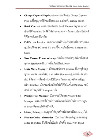 การตัดต่อวีดีโอ ด้วยโปรแกรม Ulead Video Studio 9
22
 Change Capture Plug-in: แสดงกรอบโต้ตอบ Change Capture
Plug-in ที่อนุญาตให้คุณเลือก plug-in สาหรับ capture driver.
 Batch Convert: เปิดกรอบโต้ตอบ Batch Convert ที่คุณสามารถ
เลือกวีดีโอหลายๆ ไฟล์ที่มีฟอร์แมตแตกต่างกันและแปลงเป็นไฟล์
วีดีโอฟอร์แมตเดียวกัน
 Full Screen Preview: แสดงขนาดพรีวิวที่แท้จริงของโครงการของ
คุณโดยใช้จอ PC or จอ TV ส่วนนี้จะพบในขั้นตอน Capture และ
Share
 Save Current Frame as Image: บันทึกเฟรมปัจจุบันในหน้าต่าง
ดูภาพ (preview) เป็นภาพนิ่งเก็บไว้ใน Library
 Make Movie Manager: สร้างและจัดการ template ที่บรรจุข้อมูล
ทุกอย่าง (ฟอร์แมตไฟล์, ระดับเฟรม (frame rate), การบีบอัด เป็น
ต้น) ที่ต้องการเพื่อสร้างไฟล์วีดีโอจากโครงการ. หลังจากที่คุณ
สร้าง template, เมื่อคุณคลิกสร้างไฟล์วีดีโอในขั้นตอน Share จะมี
ตัวเลือกให้คุณได้ใช้ template นั้น
 Preview Files Manager: เปิดกรอบโต้ตอบ Preview Files
Manager , แสดงรายชื่อไฟล์พรีวิวทั้งหมดที่สร้างในโครงการ.คุณ
สามารถเลือกลบไฟล์พรีวิวได้,
 Library Manager: อนุญาตให้คุณสร้างโฟลเดอร์ใน Library ได้
 Product Codec Information: เปิดกรอบโต้ตอบที่คุณสามารถดู
codec ของ Ulead ที่ได้ติดตั้งไว้แล้ว หรือซื้อ codec จาก Ulead
 