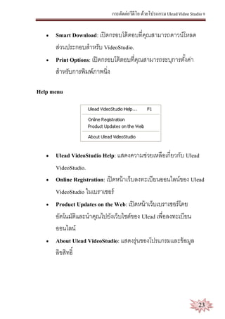 การตัดต่อวีดีโอ ด้วยโปรแกรม Ulead Video Studio 9
23
 Smart Download: เปิดกรอบโต้ตอบที่คุณสามารถดาวน์โหลด
ส่วนประกอบสาหรับ VideoStudio.
 Print Options: เปิดกรอบโต้ตอบที่คุณสามารถระบุการตั้งค่า
สาหรับการพิมพ์ภาพนิ่ง
Help menu
 Ulead VideoStudio Help: แสดงความช่วยเหลือเกี่ยวกับ Ulead
VideoStudio.
 Online Registration: เปิดหน้าเว็บลงทะเบียนออนไลน์ของ Ulead
VideoStudio ในเบราเซอร์
 Product Updates on the Web: เปิดหน้าเว็บเบราเซอร์โดย
อัตโนมัติและนาคุณไปยังเว็บไซต์ของ Ulead เพื่อลงทะเบียน
ออนไลน์
 About Ulead VideoStudio: แสดงรุ่นของโปรแกรมและข้อมูล
ลิขสิทธิ์
 