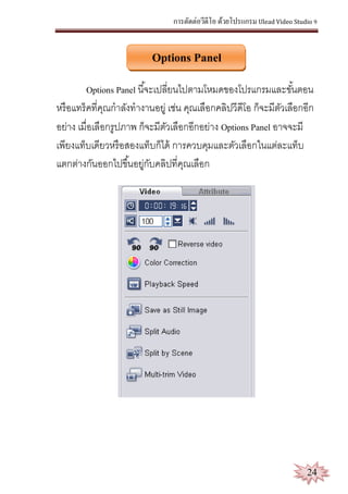 การตัดต่อวีดีโอ ด้วยโปรแกรม Ulead Video Studio 9
24
Options Panel
Options Panel นี้จะเปลี่ยนไปตามโหมดของโปรแกรมและขั้นตอน
หรือแทร็คที่คุณกาลังทางานอยู่ เช่น คุณเลือกคลิปวีดีโอ ก็จะมีตัวเลือกอีก
อย่าง เมื่อเลือกรูปภาพ ก็จะมีตัวเลือกอีกอย่าง Options Panel อาจจะมี
เพียงแท็บเดียวหรือสองแท็บก็ได้ การควบคุมและตัวเลือกในแต่ละแท็บ
แตกต่างกันออกไปขึ้นอยู่กับคลิปที่คุณเลือก
 