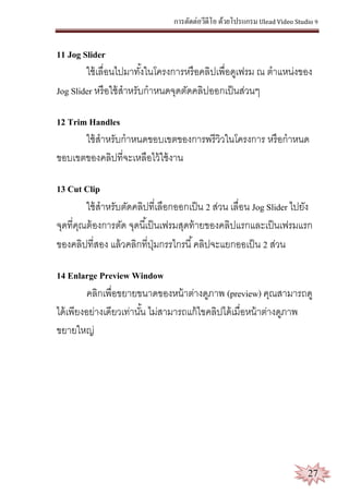 การตัดต่อวีดีโอ ด้วยโปรแกรม Ulead Video Studio 9
27
11 Jog Slider
ใช้เลื่อนไปมาทั้งในโครงการหรือคลิปเพื่อดูเฟรม ณ ตาแหน่งของ
Jog Slider หรือใช้สาหรับกาหนดจุดตัดคลิปออกเป็นส่วนๆ
12 Trim Handles
ใช้สาหรับกาหนดขอบเขตของการพรีวิวในโครงการ หรือกาหนด
ขอบเขตของคลิปที่จะเหลือไว้ใช้งาน
13 Cut Clip
ใช้สาหรับตัดคลิปที่เลือกออกเป็น 2 ส่วน เลื่อน Jog Slider ไปยัง
จุดที่คุณต้องการตัด จุดนี้เป็นเฟรมสุดท้ายของคลิปแรกและเป็นเฟรมแรก
ของคลิปที่สอง แล้วคลิกที่ปุ่มกรรไกรนี้คลิปจะแยกออเป็น 2 ส่วน
14 Enlarge Preview Window
คลิกเพื่อขยายขนาดของหน้าต่างดูภาพ (preview) คุณสามารถดู
ได้เพียงอย่างเดียวเท่านั้น ไม่สามารถแก้ไขคลิปได้เมื่อหน้าต่างดูภาพ
ขยายใหญ่
 