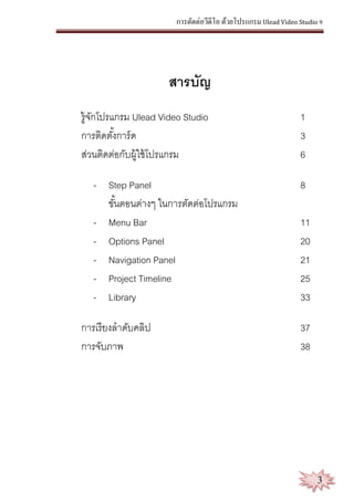 การตัดต่อวีดีโอ ด้วยโปรแกรม Ulead Video Studio 9
3
สารบัญ
รู้จักโปรแกรม Ulead Video Studio 1
การติดตั้งการ์ด 3
ส่วนติดต่อกับผู้ใช้โปรแกรม 6
- Step Panel 8
ขั้นตอนต่างๆ ในการตัดต่อโปรแกรม
- Menu Bar 11
- Options Panel 20
- Navigation Panel 21
- Project Timeline 25
- Library 33
การเรียงลาดับคลิป 37
การจับภาพ 38
 