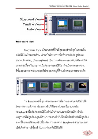 การตัดต่อวีดีโอ ด้วยโปรแกรม Ulead Video Studio 9
30
Storyboard View
Storyboard View เป็นหนทางที่เร็วที่สุดและง่ายที่สุดในการเพิ่ม
คลิปวีดีโอหรือทรานสิชั่น เข้ามาในโครงการเพื่อทาการตัดต่อ รูปภาพ
ขนาดเล็กแต่ละรูปใน storyboard เป็นภาพเฟรมแรกของคลิปวีดีโอ ทาให้
เราทราบเกี่ยวกับเหตุการณ์แต่ละช่วงของวีดีโอ หรือเป็นภาพของทราน
สิชั่น ระยะเวลาของแต่ละคลิปจะแสดงอยู่ที่ด้านล่างของภาพขนาดเล็ก
ใน Storyboard นี้คุณสามารถแทรกหรือเรียงลาดับคลิปวีดีโอได้
โดยการลากแล้ววาง เช่น ลากคลิปวีดีโอจากไลบรารี่มาแทรกใน
Storyboard เพื่อตัดต่อ กรณีที่มีคลิปเป็นจานวนมาก มีการเรียงลาดับ
เหตุการณ์ไม่ถูกต้อง คุณก็สามารถลากคลิปวีดีโอเพื่อเรียงลาดับให้ถูกต้อง
ตามที่ต้องการได้ ลบคลิปที่ไม่ต้องการออกจาก Storyboard สามารถแทรก
เอ็ฟเฟ็กต์ทรานสิชั่น เข้าไประหว่างคลิปวีดีโอได้
 