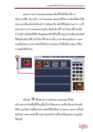 การตัดต่อวีดีโอ ด้วยโปรแกรม Ulead Video Studio 9
31
คุณสามารถกาหนดขอบเขตของคลิปวีดีโอที่เลือกได้จาก
หน้าต่างพรีวิว หมายถึง การกาหนดขอบเขตของวีดีโอจากคลิปที่เลือกให้มี
ระยะเวลาสั้นลงโดยไม่ต้องทาการตัดต่อ คือ คลิปวีดีโอมีความยาว 1 นาที
แต่เราสามารถกาหนดขอบเขตเป็น เริ่มต้นวินาทีที่ 20 ถึงวินาทีที่ 40 เมื่อ
นาไปสร้างเป็นไฟล์วีดีโอ ข้อมูลของคลิปวีดีโอนี้ก็จะถูกนาไปเขียนเป็นไฟล์
วีดีโอตั้งแต่วินาทีที่ 20 ถึงวินาทีที่ 40 เท่านั้น (ภาษาอังกฤษเรียกว่า trim)
รวมทั้งยังสามารถลากคลิปวีดีโอไปวางในไลบรารี่เพื่อไว้นากลับมาใช้ใน
ภายหลังได้อีกด้วย
คลิกปุ่ม เพื่อขยายการแสดงผล storyboard ให้เต็ม
หน้าจอภาพ ด้วยพื้นที่ที่ใหญ่ขึ้นนี้ทาให้คุณสามารถที่จะเรียงลาดับคลิป
วีดีโอ และใส่ทรานสิชั่นระหว่างคลิปวีดีโอได้อย่างง่ายดาย นอกจากนี้แล้ว
ยังมีจอภาพขนาดเล็กที่ด้านล่างของหน้าต่างที่ช่วยให้คุณสามารถดูคลิป
วีดีโอได้
 