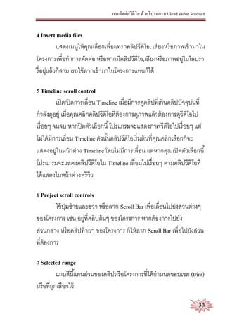 การตัดต่อวีดีโอ ด้วยโปรแกรม Ulead Video Studio 9
33
4 Insert media files
แสดงเมนูให้คุณเลือกเพื่อแทรกคลิปวีดีโอ, เสียงหรือภาพเข้ามาใน
โครงการเพื่อทาการตัดต่อ หรือหากมีคลิปวีดีโอ,เสียงหรือภาพอยู่ในไลบรา
รี่อยู่แล้วก็สามารถใช้ลากเข้ามาในโครงการแทนก็ได้
5 Timeline scroll control
เปิด/ปิดการเลื่อน Timeline เมื่อมีการดูคลิปที่เกินคลิปปัจจุบันที่
กาลังดูอยู่ เมื่อคุณคลิกคลิปวีดีโอที่ต้องการดูภาพแล้วต้องการดูวีดีโอไป
เรื่อยๆ จนจบ หากปิดตัวเลือกนี้โปรแกรมจะแสดงภาพวีดีโอไปเรื่อยๆ แต่
ไม่ได้มีการเลื่อน Timeline ดังนั้นคลิปวีดีโอเริ่มต้นที่คุณคลิกเลือกก็จะ
แสดงอยู่ในหน้าต่าง Timeline โดยไม่มีการเลื่อน แต่หากคุณเปิดตัวเลือกนี้
โปรแกรมจะแสดงคลิปวีดีโอใน Timeline เลื่อนไปเรื่อยๆ ตามคลิปวีดีโอที่
ได้แสดงในหน้าต่างพรีวิว
6 Project scroll controls
ใช้ปุ่มซ้ายและขวา หรือลาก Scroll Bar เพื่อเลื่อนไปยังส่วนต่างๆ
ของโครงการ เช่น อยู่ที่คลิปต้นๆ ของโครงการ หากต้องการไปยัง
ส่วนกลาง หรือคลิปท้ายๆ ของโครงการ ก็ให้ลาก Scroll Bar เพื่อไปยังส่วน
ที่ต้องการ
7 Selected range
แถบสีนี้แทนส่วนของคลิปหรือโครงการที่ได้กาหนดขอบเขต (trim)
หรือที่ถูกเลือกไว้
 