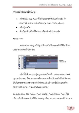 การตัดต่อวีดีโอ ด้วยโปรแกรม Ulead Video Studio 9
35
การสลับไปยังแทร็คอื่นๆ :
 คลิกปุ่มใน Step Panel ที่มีลักษณะตรงกันกับแทร็ค เช่น ถ้า
ต้องการไปยังแทร็คเสียงก็คลิกปุ่ม Audio ใน Step Panel
 คลิกปุ่มแทร็ค
 ดับเบิ้ลคลิกแทร็คที่ต้องการ หรือคลิกคลิปบนแทร็ค
Audio View
Audio View อนุญาตให้คุณปรับระดับเสียงของคลิปวีดีโอ เสียง
บรรยายและดนตรีประกอบ
คลิปที่มีเสียงบรรจุอยู่จะถูกแสดงพร้อมกับ volume rubber band
(ดูภาพประกอบ) ที่คุณสามารถคลิกและลากเพื่อปรับระดับเสียงได้ อยาก
ให้เสียงตรงส่วนใดดังกว่าปกติ ก็คลิกบนเส้นแล้วลากขึ้นด้านบน หรือ
ต้องการเสียงเบาลง ก็ให้คลิกเส้นแล้วลากลง
ใน Audio View ส่วน Options Panel จะแสดง Audio Mixing Panel ที่ใช้
ปรับระดับเสียงของแทร็ควีดีโอ, Overlay, เสียงบรรยาย และดนตรีประกอบ
 