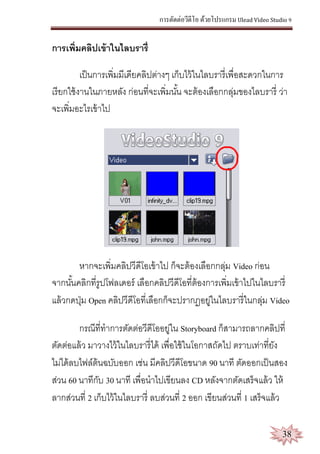 การตัดต่อวีดีโอ ด้วยโปรแกรม Ulead Video Studio 9
38
การเพิ่มคลิปเข้าในไลบรารี่
เป็นการเพิ่มมีเดียคลิปต่างๆ เก็บไว้ในไลบรารี่เพื่อสะดวกในการ
เรียกใช้งานในภายหลัง ก่อนที่จะเพิ่มนั้น จะต้องเลือกกลุ่มของไลบรารี่ ว่า
จะเพิ่มอะไรเข้าไป
หากจะเพิ่มคลิปวีดีโอเข้าไป ก็จะต้องเลือกกลุ่ม Video ก่อน
จากนั้นคลิกที่รูปโฟลเดอร์ เลือกคลิปวีดีโอที่ต้องการเพิ่มเข้าไปในไลบรารี่
แล้วกดปุ่ม Open คลิปวีดีโอที่เลือกก็จะปรากฏอยู่ในไลบรารี่ในกลุ่ม Video
กรณีที่ทาการตัดต่อวีดีโออยู่ใน Storyboard ก็สามารถลากคลิปที่
ตัดต่อแล้ว มาวางไว้ในไลบรารี่ได้ เพื่อใช้ในโอกาสถัดไป ตราบเท่าที่ยัง
ไม่ได้ลบไฟล์ต้นฉบับออก เช่น มีคลิปวีดีโอขนาด 90 นาที ตัดออกเป็นสอง
ส่วน 60 นาทีกับ 30 นาที เพื่อนาไปเขียนลง CD หลังจากตัดเสร็จแล้ว ให้
ลากส่วนที่ 2 เก็บไว้ในไลบรารี่ ลบส่วนที่ 2 ออก เขียนส่วนที่ 1 เสร็จแล้ว
 
