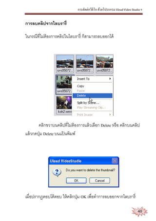 การตัดต่อวีดีโอ ด้วยโปรแกรม Ulead Video Studio 9
40
การลบคลิปจากไลบรารี่
ในกรณีที่ไม่ต้องการคลิปในไลบรารี่ ก็สามารถลบออกได้
คลิกขวาบนคลิปที่ไม่ต้องการแล้วเลือก Delete หรือ คลิกบนคลิป
แล้วกดปุ่ม Delete บนแป้ นพิมพ์
เมื่อปรากฏตอบโต้ตอบ ให้คลิกปุ่ม OK เพื่อทาการลบออกจากไลบรารี่
 