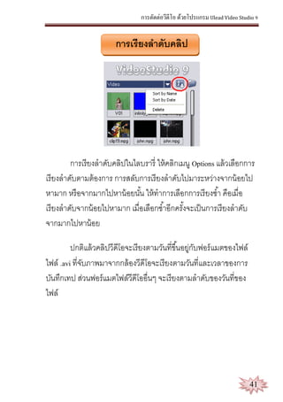 การตัดต่อวีดีโอ ด้วยโปรแกรม Ulead Video Studio 9
41
การเรียงลาดับคลิป
การเรียงลาดับคลิปในไลบรารี่ ให้คลิกเมนู Options แล้วเลือกการ
เรียงลาดับตามต้องการ การสลับการเรียงลาดับไปมาระหว่างจากน้อยไป
หามาก หรือจากมากไปหาน้อยนั้น ให้ทาการเลือกการเรียงซ้า คือเมื่อ
เรียงลาดับจากน้อยไปหามาก เมื่อเลือกซ้าอีกครั้งจะเป็นการเรียงลาดับ
จากมากไปหาน้อย
ปกติแล้วคลิปวีดีโอจะเรียงตามวันที่ขึ้นอยู่กับฟอร์แมตของไฟล์
ไฟล์ .avi ที่จับภาพมาจากกล้องวีดีโอจะเรียงตามวันที่และเวลาของการ
บันทึกเทป ส่วนฟอร์แมตไฟล์วีดีโออื่นๆ จะเรียงตามลาดับของวันที่ของ
ไฟล์
 