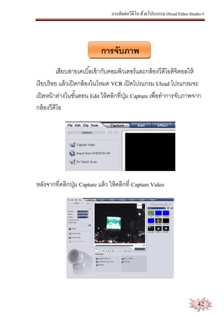 การตัดต่อวีดีโอ ด้วยโปรแกรม Ulead Video Studio 9
42
การจับภาพ
เสียบสายเคเบิ้ลเข้ากับคอมพิวเตอร์และกล้องวีดีโอดิจิตอลให้
เรียบร้อย แล้วเปิดกล้องในโหมด VCR เปิดโปรแกรม Ulead โปรแกรมจะ
เปิดหน้าต่างในขั้นตอน Edit ให้คลิกที่ปุ่ม Capture เพื่อทาการจับภาพจาก
กล้องวีดีโอ
หลังจากที่คลิกปุ่ม Capture แล้ว ให้คลิกที่ Capture Video
 