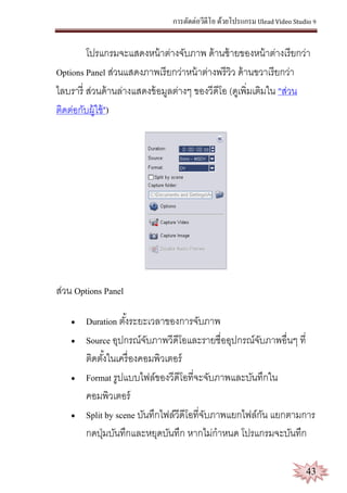 การตัดต่อวีดีโอ ด้วยโปรแกรม Ulead Video Studio 9
43
โปรแกรมจะแสดงหน้าต่างจับภาพ ด้านซ้ายของหน้าต่างเรียกว่า
Options Panel ส่วนแสดงภาพเรียกว่าหน้าต่างพรีวิว ด้านขวาเรียกว่า
ไลบรารี่ ส่วนด้านล่างแสดงข้อมูลต่างๆ ของวีดีโอ (ดูเพิ่มเติมใน "ส่วน
ติดต่อกับผู้ใช้")
ส่วน Options Panel
 Duration ตั้งระยะเวลาของการจับภาพ
 Source อุปกรณ์จับภาพวีดีโอและรายชื่ออุปกรณ์จับภาพอื่นๆ ที่
ติดตั้งในเครื่องคอมพิวเตอร์
 Format รูปแบบไฟล์ของวีดีโอที่จะจับภาพและบันทึกใน
คอมพิวเตอร์
 Split by scene บันทึกไฟล์วีดีโอที่จับภาพแยกไฟล์กัน แยกตามการ
กดปุ่มบันทึกและหยุดบันทึก หากไม่กาหนด โปรแกรมจะบันทึก
 